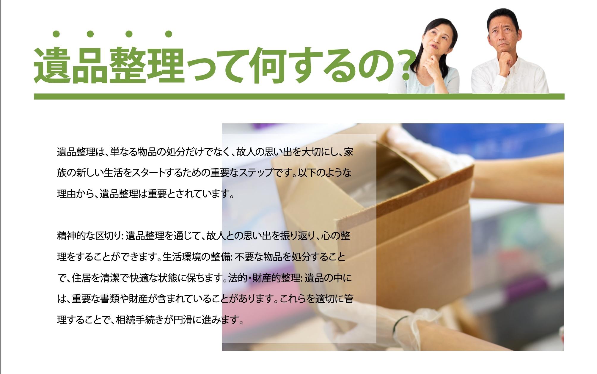 遺品整理は、単なる物品の処分だけでなく、故人の思い出を大切にし、家族の新しい生活をスタートするための重要なステップです。遺品整理を通じて故人の思い出を振り返り心の整理をすることができます。故人の遺品の中には、重要な書類や財産が含まれていることがあります。これらを適切に管理することで、複雑な手続きが円滑に進めることができますので、突然のことにも安心して取り組み、落ち着いて個人と向き合うことができます。私たち遺品整理のプロスタッフは、遺品整理や生前整理を通してお客様の「心もお部屋も整理する」を志したサービスで皆様をサポートいたします。